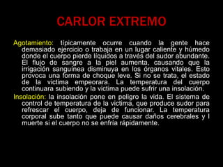 CARLOR EXTREMO
Agotamiento: típicamente ocurre cuando la gente hace
demasiado ejercicio o trabaja en un lugar caliente y húmedo
donde el cuerpo pierde líquidos a través del sudor abundante.
El flujo de sangre a la piel aumenta, causando que la
irrigación sanguínea disminuya en los órganos vitales. Esto
provoca una forma de choque leve. Si no se trata, el estado
de la victima empeorara. La temperatura del cuerpo
continuara subiendo y la victima puede sufrir una insolación.
Insolación: la insolación pone en peligro la vida. El sistema de
control de temperatura de la victima, que produce sudor para
refrescar el cuerpo, deja de funcionar. La temperatura
corporal sube tanto que puede causar daños cerebrales y l
muerte si el cuerpo no se enfría rápidamente.
 