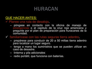 HURACAN
QUE HACER ANTES:
 Planee una ruta de desalojo.
– póngase en contacto con la oficina de manejo de
emergencias o el capitulo de la cruz roja americana y
pregunte por el plan de preparación para huracanes de la
comunidad.
 familiarícese con las rutas seguras tierra adentro.
– prepárese para conducir de 20 a 50 millas tierra adentro
para localizar un lugar seguro.
– tenga a mano los suministros que se pueden utilizar en
caso de desastre.
– linterna y pila adicionales
– radio portátil, que funciona con baterías.
 