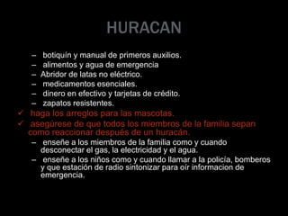 HURACAN
– botiquín y manual de primeros auxilios.
– alimentos y agua de emergencia
– Abridor de latas no eléctrico.
– medicamentos esenciales.
– dinero en efectivo y tarjetas de crédito.
– zapatos resistentes.
 haga los arreglos para las mascotas.
 asegúrese de que todos los miembros de la familia sepan
como reaccionar después de un huracán.
– enseñe a los miembros de la familia como y cuando
desconectar el gas, la electricidad y el agua.
– enseñe a los niños como y cuando llamar a la policía, bomberos
y que estación de radio sintonizar para oír informacion de
emergencia.
 