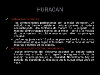 HURACAN
 proteja sus ventanas.
– las contraventanas permanentes son la mejor protección. Un
método mas barato consiste en colocar paneles de madera
contrachapada. Use tablones de madera de ½ pulgada – la
madera contrachapada marina es la mejor – corte a la medida
de cada ventana. No olvide marcar que tablón es para que
ventana.
– perfore agujeros cada 18 pulgadas para los tornillos. Haga esto
mucho antes de que llegue la tormenta. Pode o corte las ramas
muertas o débiles de los arboles.
 verifique el seguro contra inundaciones.
– puede informarse del programa nacional del seguro contra
inundaciones a través de su agente de seguros u oficina de
manejo de emergencia en su localidad. Normalmente hay un
periodo de espera de 30 días para que la nueva póliza entre en
vigor.
 