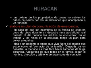 HURACAN
– las pólizas de los propietarios de casas no cubren los
daños causados por las inundaciones que acompañan a
un huracán.
 elabore un plan de comunicación de emergencia.
– en caso de que los miembros de la familia se separen
unos de otros durante un desastre (una posibilidad real
durante el día cuando los adultos se encuentran en el
trabajo y los niños en la escuela), tenga un plan para
volver a reunirse.
– pida a un pariente o amigo que viva fuera del estado que
actué como el “contacto de la familia”. Después de un
desastre, a menudo es mas fácil hacer llamadas de larga
distancia. Asegúrese de que todos en la familia sepan el
nombre, dirección y teléfono de la persona de contacto.
 