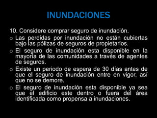 INUNDACIONES
10. Considere comprar seguro de inundación.
o Las perdidas por inundación no están cubiertas
bajo las pólizas de seguros de propietarios.
o El seguro de inundación esta disponible en la
mayoría de las comunidades a través de agentes
de seguros.
o Existe un periodo de espera de 30 días antes de
que el seguro de inundación entre en vigor, así
que no se demore.
o El seguro de inundación esta disponible ya sea
que el edificio este dentro o fuera del área
identificada como propensa a inundaciones.
 