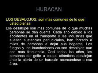 HURACAN
LOS DESALOJOS: son mas comunes de lo que
usted piensa
Los desalojos son mas comunes de lo que muchas
personas se dan cuenta. Cada año debido a los
accidentes en el transporte y las industrias que
sueltan sustancias perjudiciales, han forzado a
miles de personas a dejar sus hogares. Los
fuegos y las inundaciones causan desalojos aun
con mas frecuencia. Casi todos los años, las
personas del golfo u costas atlánticas desalojan
ante la alerta de un huracán acercándose a esa
área.
 