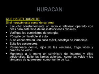 HURACAN
QUE HACER DURANTE:
Si el huracán esta cerca de su area:
• Escuche constantemente un radio o televisor operado con
pilas para enterarse de las instrucciones oficiales.
• Verifique los suministros de energía.
• Póngale combustible al auto.
• Si se encuentra en una casa móvil, desaloje de inmediato.
• Evite los ascensores.
• Permanezca dentro, lejos de las ventanas, traga luces y
puertas de vidrio.
• Mantenga a la mano un suministro de linternas y pilas
adicionales. Evite las llamas abiertas, como las velas y las
lámparas de querosene, como fuente de luz.
 
