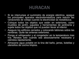 HURACAN
• Si se interrumpe el suministro de energía eléctrica, apague
los principales aparatos electrodomésticos para reducir las
variaciones de voltaje cuando la electricidad se restablezca.
• Coloque todos los objetos que están en exteriores, como
muebles de jardín, juguetes y herramientas de jardinería y
sujete todos los objetos que no puedan llevar al interior.
• Asegure los edificios cerrados y colocando tablones sobre las
ventanas. Quite las antenas exteriores.
• Ponga el refrigerador y el congelador en la temperatura mas
fría. Ábralos solo cuando sea absolutamente necesario y
ciérrelos rápidamente.
• Almacene agua potable en la tina del baño, jarras, botellas y
utensilios de cocina limpios.
 