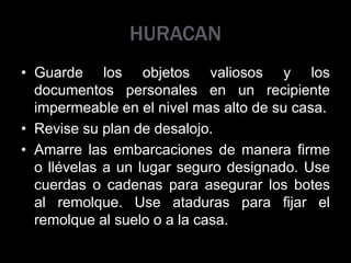 HURACAN
• Guarde los objetos valiosos y los
documentos personales en un recipiente
impermeable en el nivel mas alto de su casa.
• Revise su plan de desalojo.
• Amarre las embarcaciones de manera firme
o llévelas a un lugar seguro designado. Use
cuerdas o cadenas para asegurar los botes
al remolque. Use ataduras para fijar el
remolque al suelo o a la casa.
 