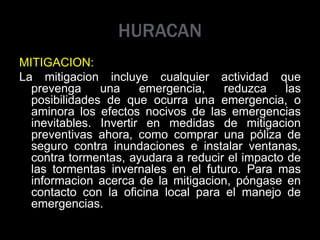 HURACAN
MITIGACION:
La mitigacion incluye cualquier actividad que
prevenga una emergencia, reduzca las
posibilidades de que ocurra una emergencia, o
aminora los efectos nocivos de las emergencias
inevitables. Invertir en medidas de mitigacion
preventivas ahora, como comprar una póliza de
seguro contra inundaciones e instalar ventanas,
contra tormentas, ayudara a reducir el impacto de
las tormentas invernales en el futuro. Para mas
informacion acerca de la mitigacion, póngase en
contacto con la oficina local para el manejo de
emergencias.
 