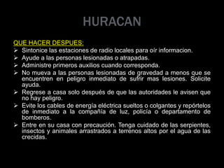 HURACAN
QUE HACER DESPUES:
 Sintonice las estaciones de radio locales para oír informacion.
 Ayude a las personas lesionadas o atrapadas.
 Administre primeros auxilios cuando corresponda.
 No mueva a las personas lesionadas de gravedad a menos que se
encuentren en peligro inmediato de sufrir mas lesiones. Solicite
ayuda.
 Regrese a casa solo después de que las autoridades le avisen que
no hay peligro.
 Evite los cables de energía eléctrica sueltos o colgantes y repórtelos
de inmediato a la compañía de luz, policía o departamento de
bomberos.
 Entre en su casa con precaución. Tenga cuidado de las serpientes,
insectos y animales arrastrados a terrenos altos por el agua de las
crecidas.
 