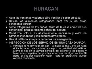 HURACAN
 Abra las ventanas y puertas para ventilar y secar su casa.
 Revise los alimentos refrigerados para ver si no están
echados a perder.
 Tome fotografías de los daños, tanto de la casa como de sus
contenidos, para la reclamaciones del seguro.
 Conduzca solo si es absolutamente necesario y evite los
caminos inundados y los puentes arrastrados.
 Use el teléfono solo para llamadas de emergencia.
 INSPECCION DE LOS SERVICIOS EN UNA CASA DAÑADA.
o Verifique si no hay fuga de gas – si huele a gas u oye un ruido
sibilante, abra una ventana y salga con prontitud del edificio.
Cierre el gas en la válvula principal del exterior si es posible y
llame a la compañía de gas desde la casa de algún vecino. Si
cierra el gas por cualquier razón , solo un profesional puede
volver a conectarlo.
 