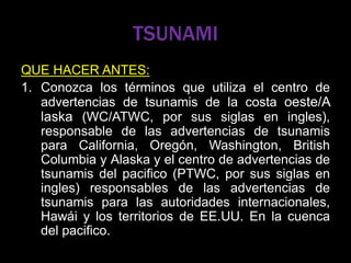 TSUNAMI
QUE HACER ANTES:
1. Conozca los términos que utiliza el centro de
advertencias de tsunamis de la costa oeste/A
laska (WC/ATWC, por sus siglas en ingles),
responsable de las advertencias de tsunamis
para California, Oregón, Washington, British
Columbia y Alaska y el centro de advertencias de
tsunamis del pacifico (PTWC, por sus siglas en
ingles) responsables de las advertencias de
tsunamis para las autoridades internacionales,
Hawái y los territorios de EE.UU. En la cuenca
del pacifico.
 