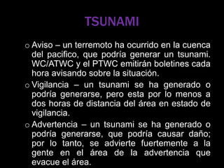 TSUNAMI
o Aviso – un terremoto ha ocurrido en la cuenca
del pacifico, que podría generar un tsunami.
WC/ATWC y el PTWC emitirán boletines cada
hora avisando sobre la situación.
o Vigilancia – un tsunami se ha generado o
podría generarse, pero esta por lo menos a
dos horas de distancia del área en estado de
vigilancia.
o Advertencia – un tsunami se ha generado o
podría generarse, que podría causar daño;
por lo tanto, se advierte fuertemente a la
gente en el área de la advertencia que
evacue el área.
 