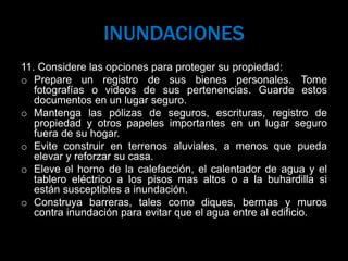INUNDACIONES
11. Considere las opciones para proteger su propiedad:
o Prepare un registro de sus bienes personales. Tome
fotografías o videos de sus pertenencias. Guarde estos
documentos en un lugar seguro.
o Mantenga las pólizas de seguros, escrituras, registro de
propiedad y otros papeles importantes en un lugar seguro
fuera de su hogar.
o Evite construir en terrenos aluviales, a menos que pueda
elevar y reforzar su casa.
o Eleve el horno de la calefacción, el calentador de agua y el
tablero eléctrico a los pisos mas altos o a la buhardilla si
están susceptibles a inundación.
o Construya barreras, tales como diques, bermas y muros
contra inundación para evitar que el agua entre al edificio.
 