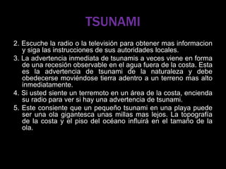 TSUNAMI
2. Escuche la radio o la televisión para obtener mas informacion
y siga las instrucciones de sus autoridades locales.
3. La advertencia inmediata de tsunamis a veces viene en forma
de una recesión observable en el agua fuera de la costa. Esta
es la advertencia de tsunami de la naturaleza y debe
obedecerse moviéndose tierra adentro a un terreno mas alto
inmediatamente.
4. Si usted siente un terremoto en un área de la costa, encienda
su radio para ver si hay una advertencia de tsunami.
5. Este consiente que un pequeño tsunami en una playa puede
ser una ola gigantesca unas millas mas lejos. La topografía
de la costa y el piso del océano influirá en el tamaño de la
ola.
 
