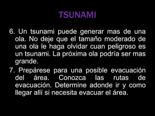 TSUNAMI
6. Un tsunami puede generar mas de una
ola. No deje que el tamaño moderado de
una ola le haga olvidar cuan peligroso es
un tsunami. La próxima ola podría ser mas
grande.
7. Prepárese para una posible evacuación
del área. Conozca las rutas de
evacuación. Determine adonde ir y como
llegar allí si necesita evacuar el área.
 