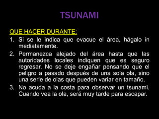 TSUNAMI
QUE HACER DURANTE:
1. Si se le indica que evacue el área, hágalo in
mediatamente.
2. Permanezca alejado del área hasta que las
autoridades locales indiquen que es seguro
regresar. No se deje engañar pensando que el
peligro a pasado después de una sola ola, sino
una serie de olas que pueden variar en tamaño.
3. No acuda a la costa para observar un tsunami.
Cuando vea la ola, será muy tarde para escapar.
 