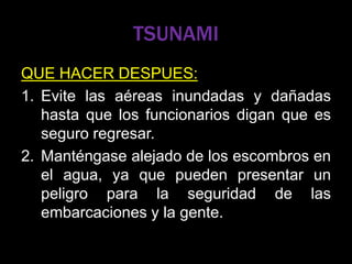 TSUNAMI
QUE HACER DESPUES:
1. Evite las aéreas inundadas y dañadas
hasta que los funcionarios digan que es
seguro regresar.
2. Manténgase alejado de los escombros en
el agua, ya que pueden presentar un
peligro para la seguridad de las
embarcaciones y la gente.
 