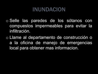 INUNDACION
o Selle las paredes de los sótanos con
compuestos impermeables para evitar la
infiltración.
o Llame al departamento de construcción o
a la oficina de manejo de emergencias
local para obtener mas informacion.
 