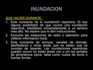 INUNDACION
QUE HACER DURANTE :
1. Este consiente de la inundación repentina. Si hay
alguna posibilidad de que ocurra una inundación
repentina, trasládese inmediatamente a un terreno
mas alto. No espere que le den instrucciones.
2. Escuche las estaciones de radio o televisión para
obtener informacion local.
3. Este consiente de arroyos, canales de drenaje,
desfiladeros y otras áreas que se saben que se
inundan de repente. Las inundaciones repentinas
pueden ocurrir en estas áreas con o sin las señales
de advertencia típica, tales como nubes de lluvia o
fuertes lluvias.
 