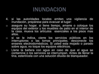 INUNDACION
4. si las autoridades locales emiten una vigilancia de
inundación, prepárese para evacuar el lugar:
o asegure su hogar. si tiene tiempo, amarre o coloque los
equipos del exterior y los muebles de patio en el interior de
la casa. mueva los artículos esenciales a los pisos mas
altos.
o si se le indica, cierre los servicios públicos en los
interruptores o las tomas principales. desconecte los
enseres electrodomésticos. Si usted esta mojado o parado
sobre agua, no toque los equipos eléctricos.
o Llene la bañera con agua en caso de que el agua se
contamine o los servicios se interrumpan. Antes de llenar la
tina, esterilícela con una solución diluida de blanqueador.
 