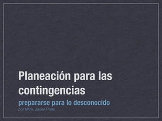 Planeación para las
contingencias
prepararse para lo desconocido
por Mtro. Javier Pons
 