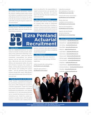 Our Company 
Ezra Penland Actuarial Recruitment conducts the industry’s leading actuarial salary surveys and employs an exceptional actuarial recruiting staff, placing all levels of actuaries. Our goal is to be the top actuarial recruitment firm in the world while serving the long-term needs of clients and actuaries. 
Our Partners 
Founding partners Sally Ezra and Claude Penland, ACAS, MAAA, have over 35 years of combined industry experience. 
Sally Ezra 
Sally Ezra (sally@EzraPenland.com) has spent nearly two decades recruiting actuaries, developing strong professional relationships and a vast network of clients – clients who value her commitment, resourcefulness, her personal attention, and her high level of professional ethics. Sally knows and serves the domestic, offshore, and international markets. She works with all levels of actuaries, from students to Fellows, and has placed senior-level actuaries, chief actuaries and consulting firm practice leaders - and she genuinely enjoys guiding actuaries through their careers. Sally attends a wide variety of professional, SOA, and CAS functions each year. 
Claude Penland, ACAS, MAAA 
Claude Penland (claude@EzraPenland.com) has over 20 years’ experience as a casualty actuary and as a Web strategist for actuarial recruitment organizations. Claude has written many articles and presentations, available at EzraPenland.com/publications, and regularly contributes to U.S. and international periodicals on actuarial recruiting and online social networking issues. Claude has worked as a property & casualty actuary with two global insurance companies and a leading international consulting firm. His responsibilities included commercial lines and specialty lines pricing/reserving, alternative risk solutions, latent risk reserving, financial modeling, and supervisory duties. 
Our Salary Surveys 
We publish state-of-the-art, industry standard, U.S. actuarial salary surveys at EzraPenland. com/salary. These surveys cover consulting, reinsurance, insurance and all other employers of actuaries, separately. All examination levels and credential levels are considered, in one-year experience increments. Base salary and paid bonus actuarial compensation data is compiled by Claude Penland himself. 
Our Website 
EzraPenland.com offers much more than a sizeable number of jobs postings. Visit these helpful links: 
Submit actuarial roles or job postings --- 
EzraPenland.com/submitjobs 
Apply for open positions --- 
EzraPenland.com/contact 
4256 North Ravenswood • Suite 200 • Chicago, IL 60613 
Contact: Sally Ezra or Claude Penland • Phone: (800) 580-3972 • Fax: (773) 340-4209 
email: actuaries@EzraPenland.com • web: www.EzraPenland.com 
Ezra Penland 
Actuarial 
Recruitment 
Subscribe to email and 
RSS notifications of new roles --- 
EzraPenland.com/subscribe 
Connect with various social media --- 
EzraPenland.com/socialmedia 
Review client and 
candidate recommendations --- 
EzraPenland.com/testimonials 
Read recruiter biographies --- 
EzraPenland.com/recruiters 
Apply for the Ezra Penland 
actuarial scholarship --- 
EzraPenland.com/scholarships 
Our Talented Staff 
• Daniel Balzekas -- dan@EzraPenland.com 
• Pamela Brumit -- pam@EzraPenland.com 
• Tom Clohisy -- tom@EzraPenland.com 
• Kevin Elliott -- kevin@EzraPenland.com 
• Sally Ezra -- sally@EzraPenland.com 
• Jacob Galecki -- jacob@EzraPenland.com 
• Dane Hansen -- dane@EzraPenland.com 
• Davanna Jared -- davanna@EzraPenland.com 
• Michael Leggett -- michael@EzraPenland.com 
• Yvonne McArdle -- yvonne@EzraPenland.com 
• Emily Moss -- emily@EzraPenland.com 
• Claude Penland -- claude@EzraPenland.com 
• Christina Rendleman -- christina@EzraPenland.com 
• Tena West -- tena@EzraPenland.com 
• Emilia Witt-- emilia@EzraPenland.com 