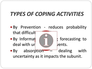 TYPES OF COPING ACTIVITIES
 By Prevention - reduces probability
that difficulty will arise
 By Information – using forecasting to
deal with unexpected events.
 By absorption – dealing with
uncertainty as it impacts the subunit.
 