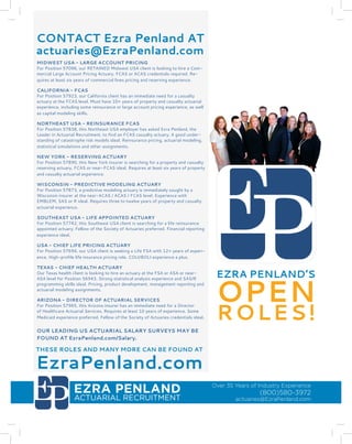 EZRA PENLAND 
ACTUARIAL RECRUITMENT 
Over 35 Years of Industry Experience 
(800)580-3972 
actuaries@EzraPenland.com 
NORTHEAST – ACTUARIAL ANALYST 
Northeast USA insurer is searching for experienced property and casualty 
actuarial analysts. Requires at least two years of experience. SAS or R pro-gramming 
skills ideal. Pricing, database programming, statistical modeling 
and special projects. 
NORTHEAST – FSA – ACCIDENT AND HEALTH 
Expanding Northeast USA Accident and Health insurer is seeking an actu-ary. 
This Fellow of the Society of Actuaries must have at least five years of 
Accident and Health experience. 
NORTHEAST – ACTUARIAL ANALYST 
Northeast USA insurer is searching for experienced property and casualty 
actuarial analysts. Requires at least two years of experience. SAS or R pro-gramming 
skills ideal. Pricing, database programming, statistical modeling 
and special projects. 
NORTHEAST – FSA – ACCIDENT AND HEALTH 
Expanding Northeast USA Accident and Health insurer is seeking an actu-ary. 
This Fellow of the Society of Actuaries must have at least five years of 
Accident and Health experience. 
NORTHEAST – ACTUARIAL ANALYST 
Northeast USA insurer is searching for experienced property and casualty 
actuarial analysts. Requires at least two years of experience. SAS or R pro-gramming 
skills ideal. Pricing, database programming, statistical modeling 
and special projects. 
NORTHEAST – FSA – ACCIDENT AND HEALTH 
Expanding Northeast USA Accident and Health insurer is seeking an actu-ary. 
This Fellow of the Society of Actuaries must have at least five years of 
Accident and Health experience. 
NORTHEAST – ACTUARIAL ANALYST 
Northeast USA insurer is searching for experienced property and casualty 
actuarial analysts. Requires at least two years of experience. SAS or R pro-gramming 
skills ideal. Pricing, database programming, statistical modeling 
and special projects. 
NORTHEAST – FSA – ACCIDENT AND HEALTH 
Expanding Northeast USA Accident and Health insurer is seeking an actu-ary. 
This Fellow of the Society of Actuaries must have at least five years of 
Accident and Health experience. 
NORTHEAST – ACTUARIAL ANALYST 
Northeast USA insurer is searching for experienced property and casualty 
actuarial analysts. Requires at least two years of experience. SAS or R pro-gramming 
skills ideal. Pricing, database programming, statistical modeling 
and special projects. 
THESE AND MANY MORE JOBS CAN BE FOUND AT EZRA PENLAND.COM 
FAST & RELIABLE JOB LISTINGS 
YOU CAN COUNT ON 
CONTACT Ezra Penland AT 
actuaries@EzraPenland.com 
THESE ROLES AND MANY MORE CAN BE FOUND AT 
EzraPenland.com 
EZRA PENLAND’S OPEN 
ROLES! 
OUR LEADING US ACTUARIAL SALARY SURVEYS MAY BE 
FOUND AT EzraPenland.com/Salary. 
MIDWEST USA - LARGE ACCOUNT PRICING 
For Position 57096, our RETAINED Midwest USA client is looking to hire a Com-mercial 
Large Account Pricing Actuary. FCAS or ACAS credentials required. Re-quires 
at least six years of commercial lines pricing and reserving experience. 
CALIFORNIA - FCAS 
For Position 57923, our California client has an immediate need for a casualty 
actuary at the FCAS level. Must have 10+ years of property and casualty actuarial 
experience, including some reinsurance or large account pricing experience, as well 
as capital modeling skills. 
NORTHEAST USA - REINSURANCE FCAS 
For Position 57838, this Northeast USA employer has asked Ezra Penland, the 
Leader in Actuarial Recruitment, to find an FCAS casualty actuary. A good under-standing 
of catastrophe risk models ideal. Reinsurance pricing, actuarial modeling, 
statistical simulations and other assignments. 
NEW YORK - RESERVING ACTUARY 
For Position 57890, this New York insurer is searching for a property and casualty 
reserving actuary. FCAS or near-FCAS ideal. Requires at least six years of property 
and casualty actuarial experience. 
WISCONSIN - PREDICTIVE MODELING ACTUARY 
For Position 57873, a predictive modeling actuary is immediately sought by a 
Wisconsin insurer at the near-ACAS / ACAS / FCAS level. Experience with 
EMBLEM, SAS or R ideal. Requires three to twelve years of property and casualty 
actuarial experience. 
SOUTHEAST USA - LIFE APPOINTED ACTUARY 
For Position 57742, this Southeast USA client is searching for a life reinsurance 
appointed actuary. Fellow of the Society of Actuaries preferred. Financial reporting 
experience ideal. 
USA - CHIEF LIFE PRICING ACTUARY 
For Position 57694, our USA client is seeking a Life FSA with 12+ years of experi-ence. 
High-profile life insurance pricing role. COLI/BOLI experience a plus. 
TEXAS - CHIEF HEALTH ACTUARY 
Our Texas health client is looking to hire an actuary at the FSA or ASA or near- 
ASA level for Position 56943. Strong statistical analysis experience and SAS/R 
programming skills ideal. Pricing, product development, management reporting and 
actuarial modeling assignments. 
ARIZONA - DIRECTOR OF ACTUARIAL SERVICES 
For Position 57965, this Arizona insurer has an immediate need for a Director 
of Healthcare Actuarial Services. Requires at least 10 years of experience. Some 
Medicaid experience preferred. Fellow of the Society of Actuaries credentials ideal. 
