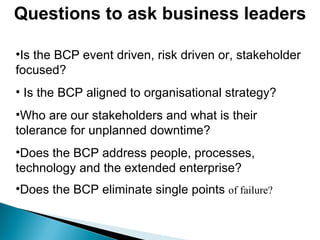 Questions to ask business leaders Is the BCP event driven, risk driven or, stakeholder focused? Is the BCP aligned to organisational strategy? Who are our stakeholders and what is their tolerance for unplanned downtime? Does the BCP address people, processes, technology and the extended enterprise? Does the BCP eliminate single points  of failure? 