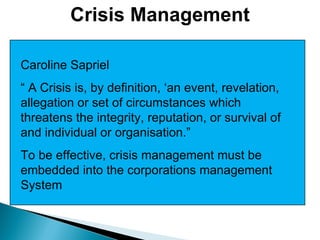 Crisis Management Caroline Sapriel “  A Crisis is, by definition, ‘an event, revelation, allegation or set of circumstances which threatens the integrity, reputation, or survival of and individual or organisation.” To be effective, crisis management must be embedded into the corporations management System 