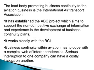 The lead body promoting business continuity to the aviation business is the International Air transport Association It has established the ABC project which aims to support the non-competitive exchange of information and experience in the development of business continuity plans. It works closely with the BCI Business continuity within aviation has to cope with a complex web of interdependencies. Serious interruption to one company can have a costly impact on another. 