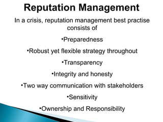 Reputation Management In a crisis, reputation management best practise consists of Preparedness Robust yet flexible strategy throughout Transparency Integrity and honesty Two way communication with stakeholders Sensitivity Ownership and Responsibility 