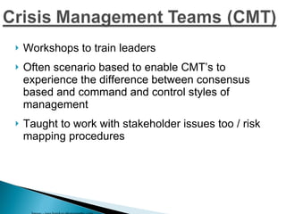 Workshops to train leaders Often scenario based to enable CMT’s to experience the difference between consensus based and command and control styles of management Taught to work with stakeholder issues too / risk mapping procedures Image - jaso hawkes photography.com 
