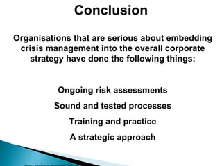 Image - jaso hawkes photography.com Conclusion Organisations that are serious about embedding crisis management into the overall corporate strategy have done the following things: Ongoing risk assessments Sound and tested processes Training and practice A strategic approach 