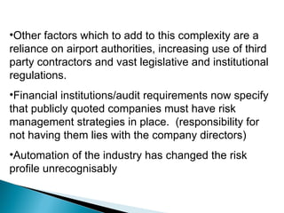Other factors which to add to this complexity are a reliance on airport authorities, increasing use of third party contractors and vast legislative and institutional regulations. Financial institutions/audit requirements now specify that publicly quoted companies must have risk management strategies in place.  (responsibility for not having them lies with the company directors) Automation of the industry has changed the risk profile unrecognisably 