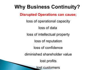 Why Business Continuity? Disrupted Operations can cause; loss of operational capacity loss of data  loss of intellectual property loss of reputation loss of confidence diminished shareholder value lost profits lost customers 
