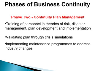 Phases of Business Continuity Phase Two - Continuity Plan Management Training of personnel in theories of risk, disaster management, plan development and implementation Validating plan through crisis simulations Implementing maintenance programmes to address industry changes 