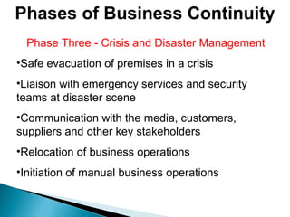 Phase Three - Crisis and Disaster Management Safe evacuation of premises in a crisis  Liaison with emergency services and security teams at disaster scene Communication with the media, customers, suppliers and other key stakeholders Relocation of business operations Initiation of manual business operations  Phases of Business Continuity 