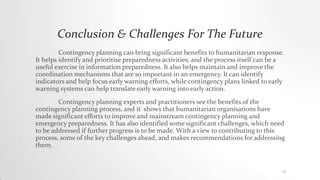 Conclusion & Challenges For The Future
Contingency planning can bring significant benefits to humanitarian response.
It helps identify and prioritise preparedness activities, and the process itself can be a
useful exercise in information preparedness. It also helps maintain and improve the
coordination mechanisms that are so important in an emergency. It can identify
indicators and help focus early warning efforts, while contingency plans linked to early
warning systems can help translate early warning into early action.
Contingency planning experts and practitioners see the benefits of the
contingency planning process, and it shows that humanitarian organisations have
made significant efforts to improve and mainstream contingency planning and
emergency preparedness. It has also identified some significant challenges, which need
to be addressed if further progress is to be made. With a view to contributing to this
process, some of the key challenges ahead, and makes recommendations for addressing
them.
12
 