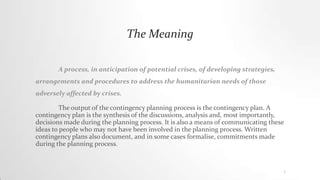 The Meaning
A process, in anticipation of potential crises, of developing strategies,
arrangements and procedures to address the humanitarian needs of those
adversely affected by crises.
The output of the contingency planning process is the contingency plan. A
contingency plan is the synthesis of the discussions, analysis and, most importantly,
decisions made during the planning process. It is also a means of communicating these
ideas to people who may not have been involved in the planning process. Written
contingency plans also document, and in some cases formalise, commitments made
during the planning process.
1
 