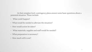 At their simplest level, contingency plans answer some basic questions about a
potential situation. These include:
• What could happen?
• What would be needed to alleviate the situation?
• How would action be taken?
• What materials, supplies and staff would be needed?
• What preparation is necessary?
• How much will it cost?
2
 