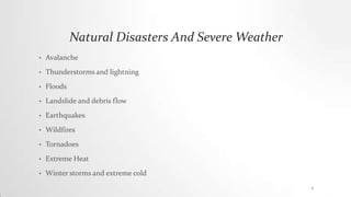 Natural Disasters And Severe Weather
• Avalanche
• Thunderstorms and lightning
• Floods
• Landslide and debris flow
• Earthquakes
• Wildfires
• Tornadoes
• Extreme Heat
• Winter storms and extreme cold
4
 