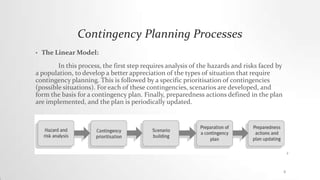 Contingency Planning Processes
• The Linear Model:
In this process, the first step requires analysis of the hazards and risks faced by
a population, to develop a better appreciation of the types of situation that require
contingency planning. This is followed by a specific prioritisation of contingencies
(possible situations). For each of these contingencies, scenarios are developed, and
form the basis for a contingency plan. Finally, preparedness actions defined in the plan
are implemented, and the plan is periodically updated.
8
 