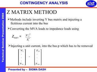 CONTINGENCY ANALYSIS 
Z MATRIX METHOD 
Technical Seminar Presentation 2004 Presented by – SIGMA DASH 
Methods include inverting Y bus matrix and injecting a 
fictitious current into the bus 
Converting the MVA loads to impedance loads using 
Zload i = 
2 
* 
i 
V 
i 
S 
Injecting a unit current, into the bus p which has to be removed 
ù 
ú ú ú ú ú ú 
û 
é 
ê ê ê ê ê ê 
V 
. 
. 
V 
ë 
1 
N 
. 
= 
ù 
ú ú ú ú ú ú 
û 
é 
ê ê ê ê ê ê 
ë 
1P 
Z 
NP 
. 
. 
. 
Z 
 