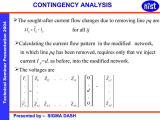 CONTINGENCY ANALYSIS 
The sought-after current flow changes due to removing line pq are 
Technical Seminar Presentation 2004 Presented by – SIGMA DASH 
ij ij ij D I = I~ - I for all ij 
Calculating the current flow pattern in the modified network, 
in which line pq has been removed, requires only that we inject 
current I p=d, as before, into the modified network. 
ù 
ú ú ú ú ú ú 
û 
é 
ê ê ê ê ê ê 
ë 
= 
ù 
ú ú ú ú ú ú 
û 
é 
ê ê ê ê ê ê 
ë 
N 
~ ~ . . . ~ 
Z Z Z 
11 12 1 
. 
. 
. 
N N NN 
~ 
V 
i 
. 
. 
. 
N 
Z Z Z 
V 
~ ~ . . . ~ 
~ 
1 2 
ù 
ú ú ú ú ú ú 
û 
0 
é 
ê ê ê ê ê ê 
. 
d 
0 
ë 
. 
= 
ù 
ú ú ú ú ú ú 
û 
é 
ê ê ê ê ê ê 
ë 
d 
d 
p 
~ 
1 
. 
. 
Np 
Z 
~ 
Z 
. 
The voltages are 
 