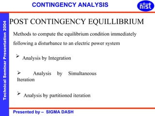 CONTINGENCY ANALYSIS 
POST CONTINGENCY EQUILLIBRIUM 
Technical Seminar Presentation 2004 Presented by – SIGMA DASH 
Methods to compute the equilibrium condition immediately 
following a disturbance to an electric power system 
 Analysis by Integration 
 Analysis by Simultaneous 
Iteration 
 Analysis by partitioned iteration 
 