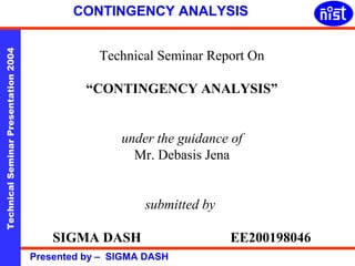 CONTINGENCY ANALYSIS 
Technical Seminar Report On 
“CONTINGENCY ANALYSIS” 
Technical Seminar Presentation 2004 Presented by – SIGMA DASH 
under the guidance of 
Mr. Debasis Jena 
submitted by 
SIGMA DASH EE200198046 
 