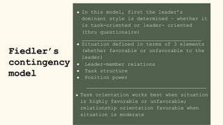 In this model, first the leader’s
Fiedler’s
contingency
model
dominant style is determined – whether it
is task-oriented or leader- oriented
(thru questionaire)
Situation defined in terms of 3 elements
(whether favorable or unfavorable to the
leader)
Leader-member relations
Task structure
Position power
Task orientation works best when situation
is highly favorable or unfavorable;
relationship orientation favorable when
situation is moderate
 