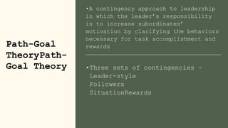 •A contingency approach to leadership
in which the leader’s responsibility
is to increase subordinates’
motivation by clarifying the behaviors
necessary for task accomplishment and
rewards
Path-Goal
TheoryPath-
Goal Theory •Three sets of contingencies –
Leader-style
Followers
SituationRewards
 