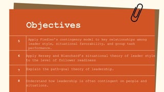Objectives
Apply Hersey and Blanchard’s situational theory of leader style
to the level of follower readiness
Explain the path-goal theory of leadership.
Understand how leadership is often contingent on people and
situations.
Apply Fiedler’s contingency model to key relationships among
leader style, situational favorability, and group task
performance.
5
6
7
8
 