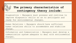 The primary characteristics of
contingency theory include:
Diagnostics - Managers must possess and continue to
improve diagnostic skills so as to anticipate and
ready for environmental changes.
Human Relations - Managers should have sufficient
human relations skills to accommodate and stabilize
change.
Information and Communication - Managers must develop a
communication system adequate to deal with environmental
changes.
 